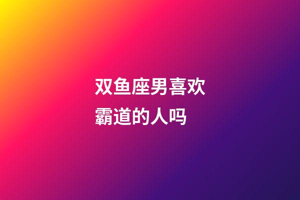 双鱼座男喜欢霸道的人吗-第1张-星座运势-玄机派
