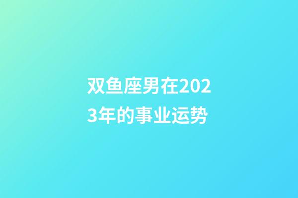 双鱼座男在2023年的事业运势-第1张-星座运势-玄机派