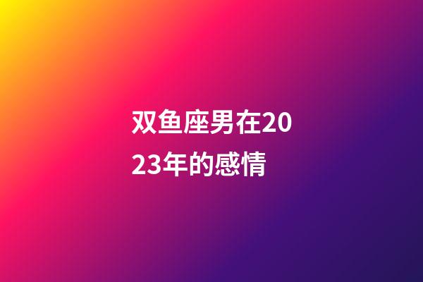 双鱼座男在2023年的感情-第1张-星座运势-玄机派