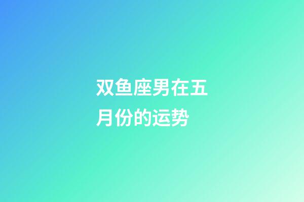 双鱼座男在五月份的运势-第1张-星座运势-玄机派