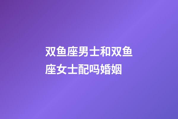 双鱼座男士和双鱼座女士配吗婚姻-第1张-星座运势-玄机派