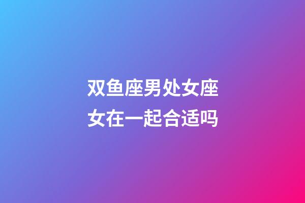 双鱼座男处女座女在一起合适吗-第1张-星座运势-玄机派