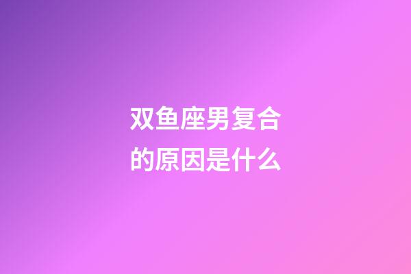 双鱼座男复合的原因是什么-第1张-星座运势-玄机派