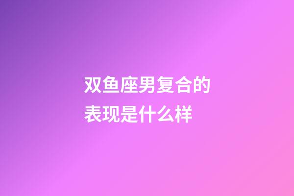 双鱼座男复合的表现是什么样-第1张-星座运势-玄机派