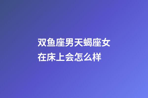 双鱼座男天蝎座女在床上会怎么样-第1张-星座运势-玄机派