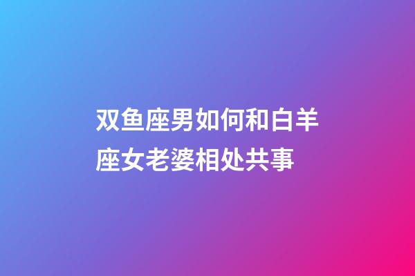 双鱼座男如何和白羊座女老婆相处共事-第1张-星座运势-玄机派