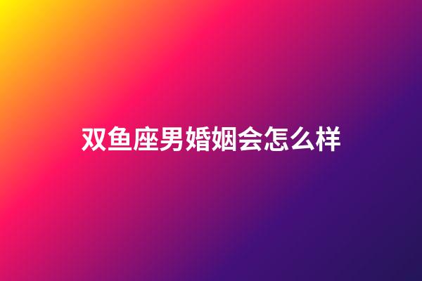 双鱼座男婚姻会怎么样-第1张-星座运势-玄机派