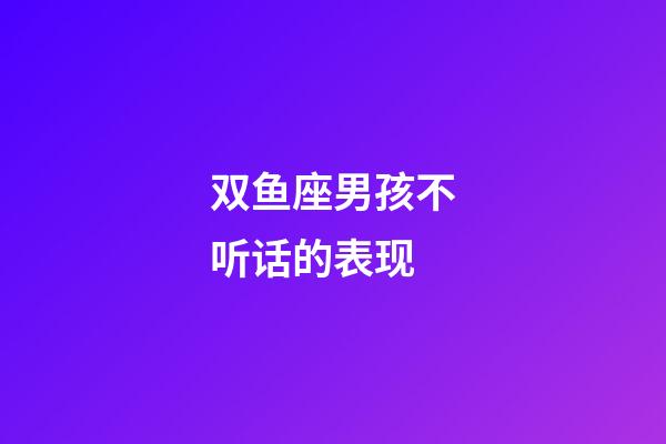 双鱼座男孩不听话的表现-第1张-星座运势-玄机派