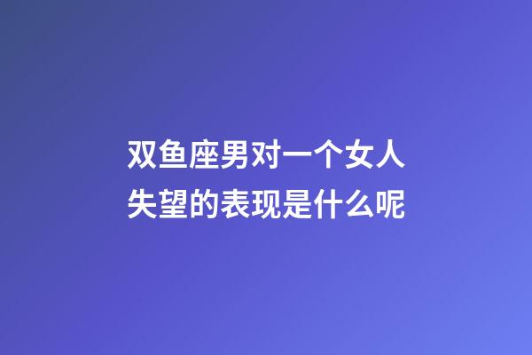双鱼座男对一个女人失望的表现是什么呢-第1张-星座运势-玄机派