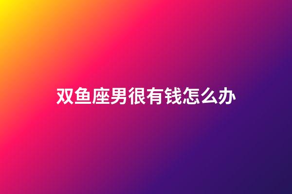 双鱼座男很有钱怎么办-第1张-星座运势-玄机派