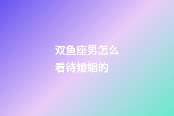 双鱼座男怎么看待婚姻的-第1张-星座运势-玄机派