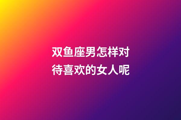 双鱼座男怎样对待喜欢的女人呢-第1张-星座运势-玄机派