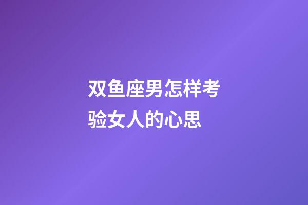 双鱼座男怎样考验女人的心思-第1张-星座运势-玄机派