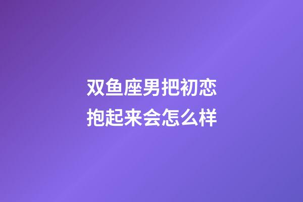 双鱼座男把初恋抱起来会怎么样-第1张-星座运势-玄机派