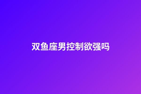 双鱼座男控制欲强吗-第1张-星座运势-玄机派