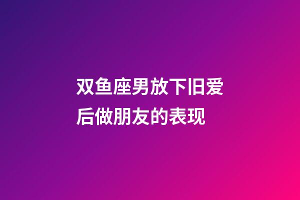 双鱼座男放下旧爱后做朋友的表现-第1张-星座运势-玄机派