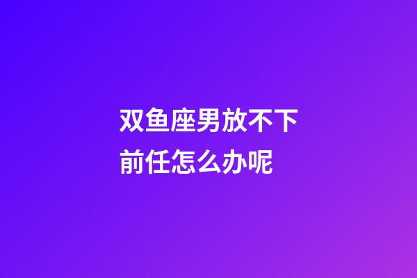 双鱼座男放不下前任怎么办呢-第1张-星座运势-玄机派