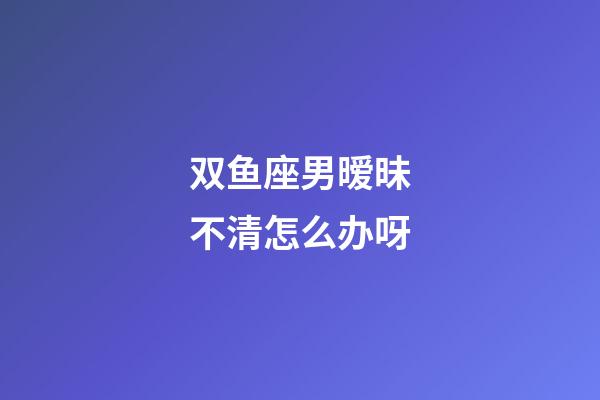 双鱼座男暧昧不清怎么办呀-第1张-星座运势-玄机派