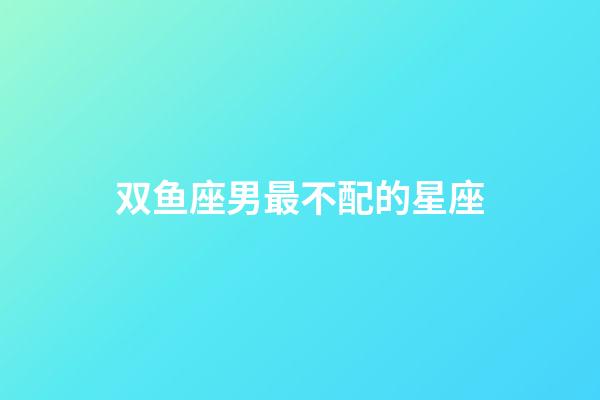 双鱼座男最不配的星座-第1张-星座运势-玄机派