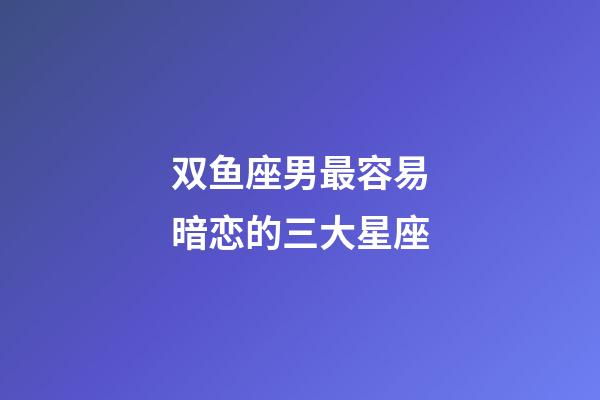 双鱼座男最容易暗恋的三大星座-第1张-星座运势-玄机派