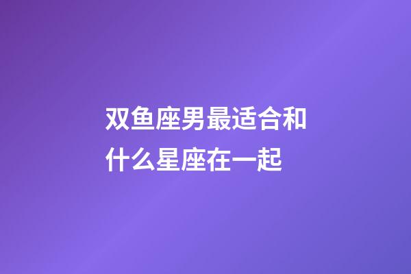 双鱼座男最适合和什么星座在一起-第1张-星座运势-玄机派