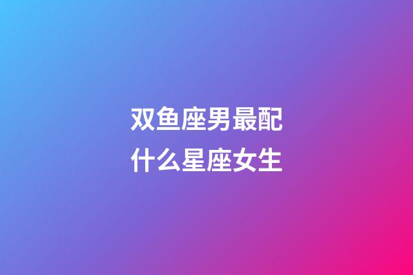 双鱼座男最配什么星座女生-第1张-星座运势-玄机派