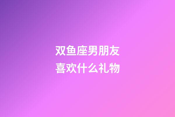 双鱼座男朋友喜欢什么礼物-第1张-星座运势-玄机派