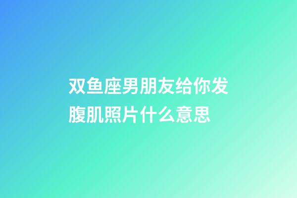 双鱼座男朋友给你发腹肌照片什么意思-第1张-星座运势-玄机派