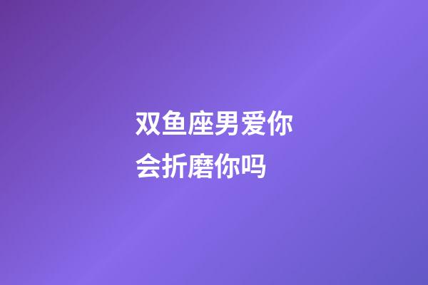 双鱼座男爱你会折磨你吗-第1张-星座运势-玄机派