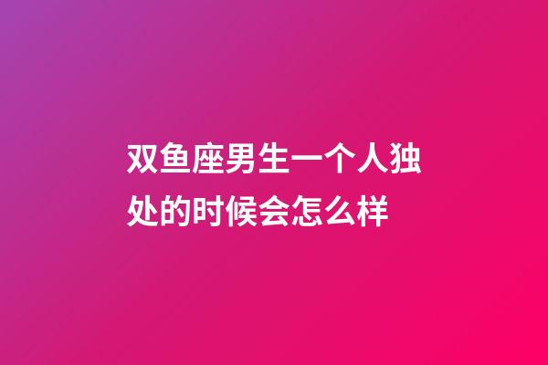 双鱼座男生一个人独处的时候会怎么样-第1张-星座运势-玄机派