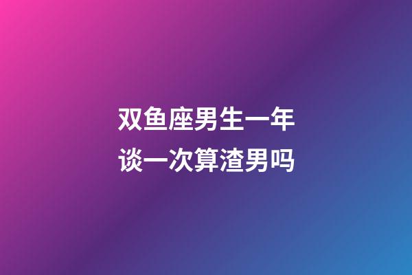 双鱼座男生一年谈一次算渣男吗-第1张-星座运势-玄机派