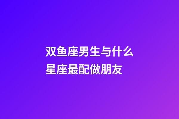 双鱼座男生与什么星座最配做朋友-第1张-星座运势-玄机派