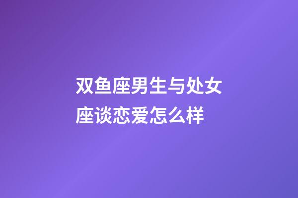双鱼座男生与处女座谈恋爱怎么样-第1张-星座运势-玄机派