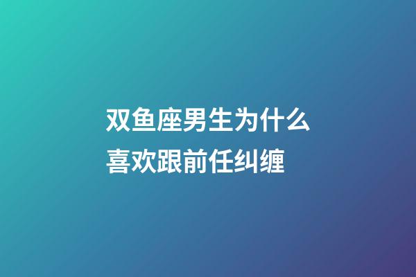 双鱼座男生为什么喜欢跟前任纠缠-第1张-星座运势-玄机派