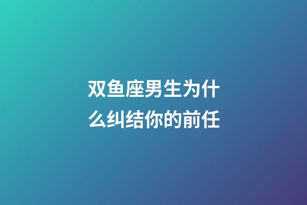 双鱼座男生为什么纠结你的前任-第1张-星座运势-玄机派