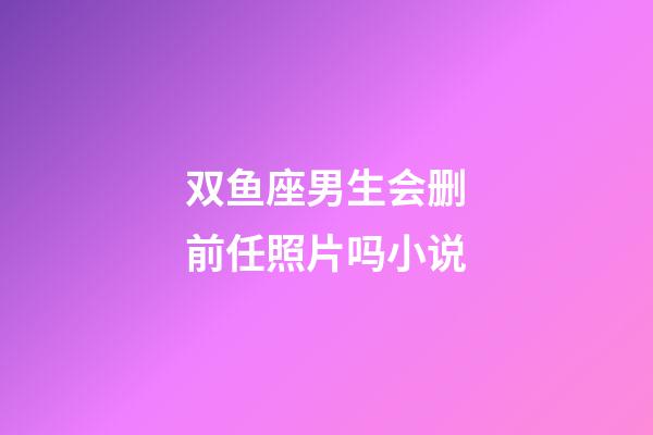 双鱼座男生会删前任照片吗小说-第1张-星座运势-玄机派