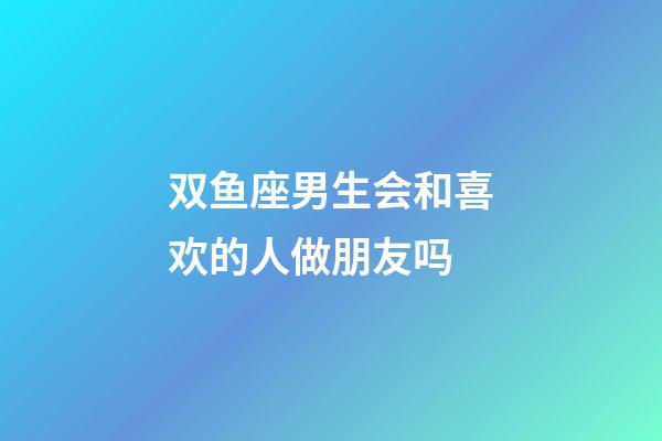 双鱼座男生会和喜欢的人做朋友吗-第1张-星座运势-玄机派