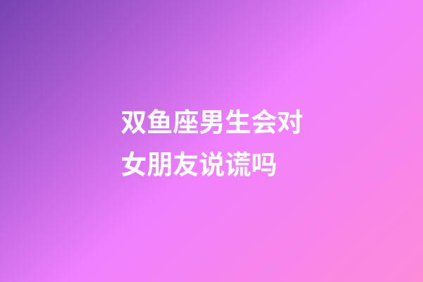 双鱼座男生会对女朋友说谎吗-第1张-星座运势-玄机派