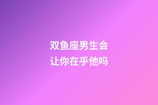 双鱼座男生会让你在乎他吗-第1张-星座运势-玄机派