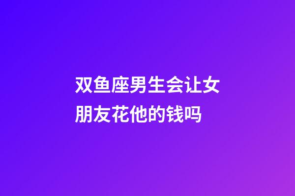 双鱼座男生会让女朋友花他的钱吗-第1张-星座运势-玄机派