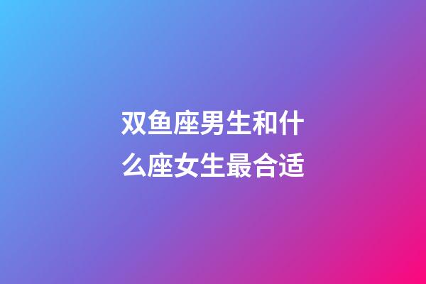 双鱼座男生和什么座女生最合适-第1张-星座运势-玄机派
