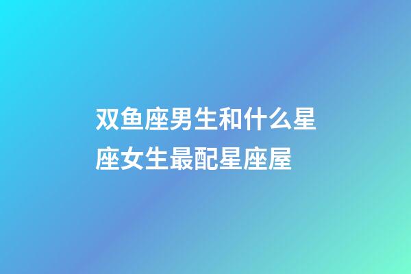 双鱼座男生和什么星座女生最配星座屋-第1张-星座运势-玄机派