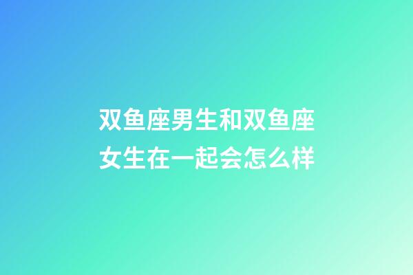 双鱼座男生和双鱼座女生在一起会怎么样-第1张-星座运势-玄机派
