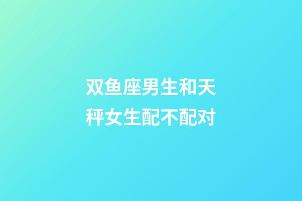 双鱼座男生和天秤女生配不配对-第1张-星座运势-玄机派