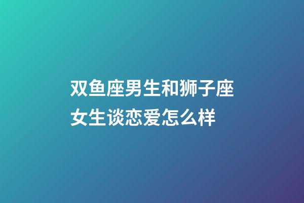 双鱼座男生和狮子座女生谈恋爱怎么样-第1张-星座运势-玄机派