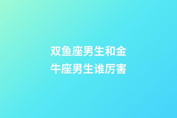 双鱼座男生和金牛座男生谁厉害-第1张-星座运势-玄机派