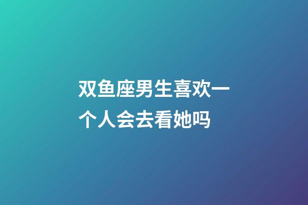 双鱼座男生喜欢一个人会去看她吗-第1张-星座运势-玄机派
