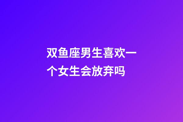 双鱼座男生喜欢一个女生会放弃吗-第1张-星座运势-玄机派
