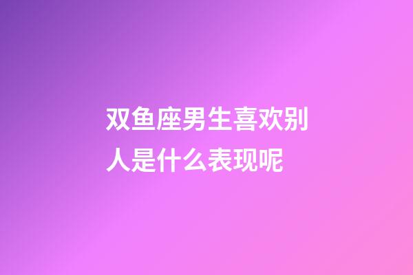双鱼座男生喜欢别人是什么表现呢-第1张-星座运势-玄机派