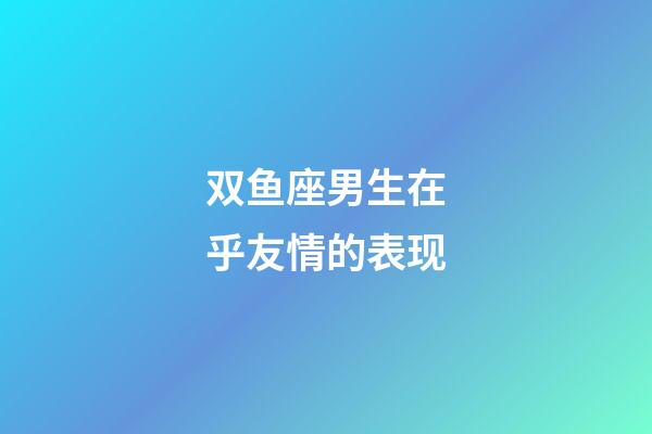 双鱼座男生在乎友情的表现-第1张-星座运势-玄机派